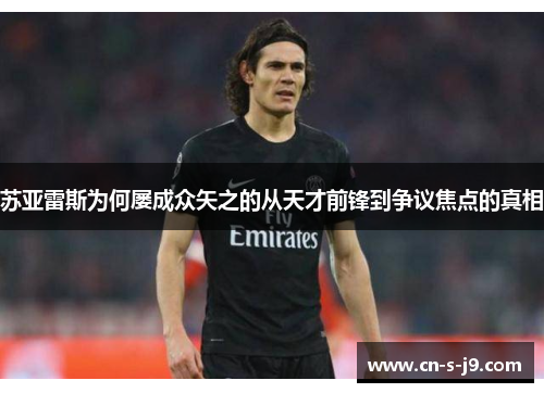 苏亚雷斯为何屡成众矢之的从天才前锋到争议焦点的真相