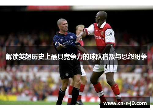 解读英超历史上最具竞争力的球队宿敌与恩怨纷争 解读英超历史上最具竞争力的球队宿敌与恩怨纷争