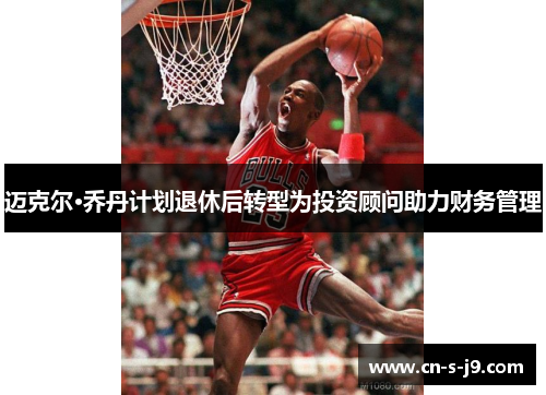 迈克尔·乔丹计划退休后转型为投资顾问助力财务管理 迈克尔·乔丹计划退休后转型为投资顾问助力财务管理