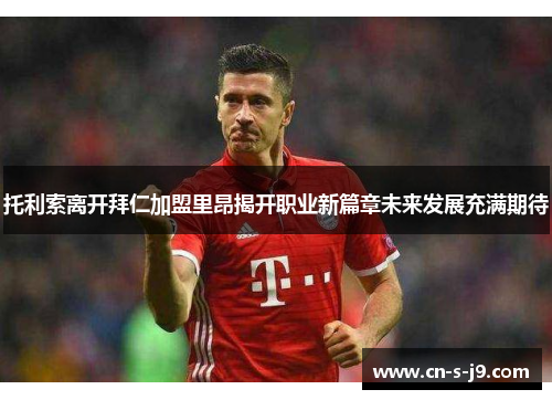 托利索离开拜仁加盟里昂揭开职业新篇章未来发展充满期待 托利索离开拜仁加盟里昂揭开职业新篇章未来发展充满期待