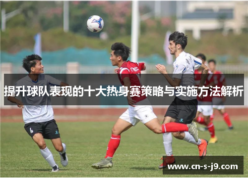 提升球队表现的十大热身赛策略与实施方法解析 提升球队表现的十大热身赛策略与实施方法解析