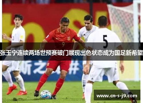 张玉宁连续两场世预赛破门展现出色状态成为国足新希望