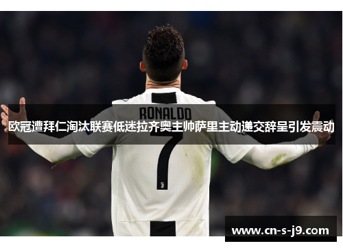 欧冠遭拜仁淘汰联赛低迷拉齐奥主帅萨里主动递交辞呈引发震动