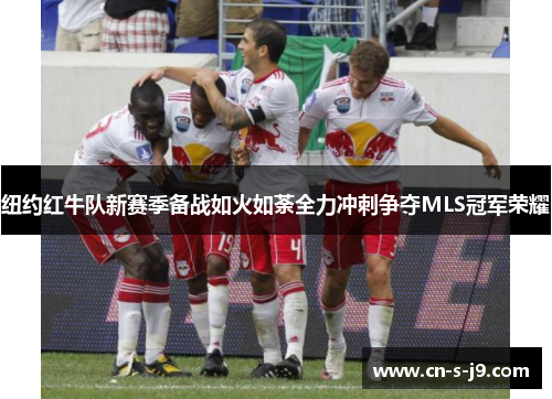 纽约红牛队新赛季备战如火如荼全力冲刺争夺MLS冠军荣耀