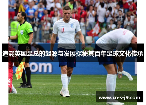 追溯英国足总的起源与发展探秘其百年足球文化传承 追溯英国足总的起源与发展探秘其百年足球文化传承
